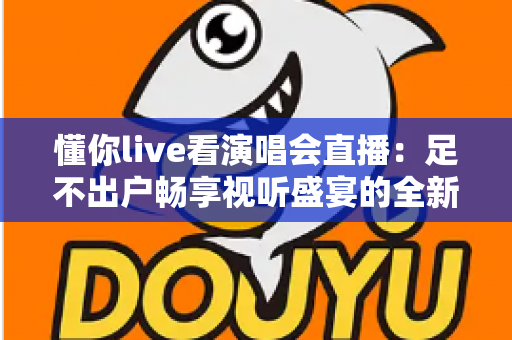 懂你live看演唱会直播：足不出户畅享视听盛宴的全新追星指南