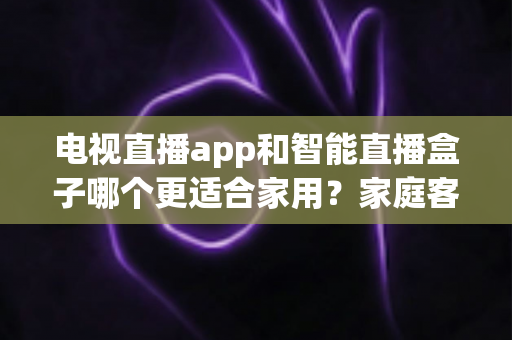 电视直播app和智能直播盒子哪个更适合家用?家庭客厅观影设备超全选购指南 电视直播app和智能直播盒子哪个更适合家用?家庭客厅观影设备超全选购指南