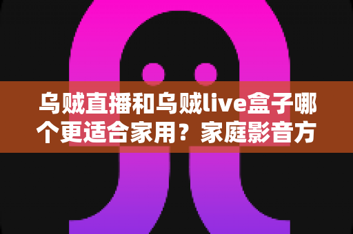 乌贼直播和乌贼live盒子哪个更适合家用？家庭影音方案选购全攻略，一篇看懂不再纠结