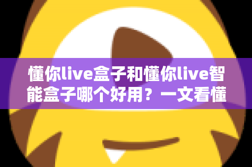 懂你live盒子和懂你live智能盒子哪个好用？一文看懂两者差异与选购建议