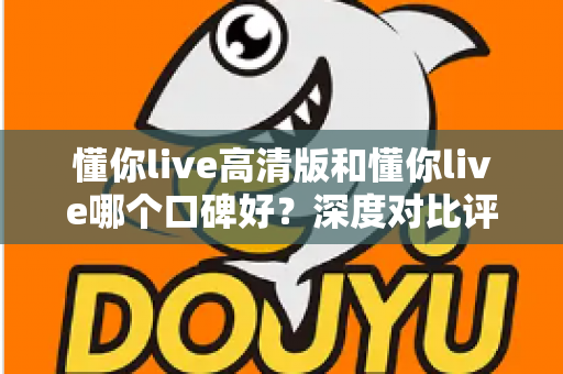 懂你live高清版和懂你live哪个口碑好？深度对比评测帮你选对版本