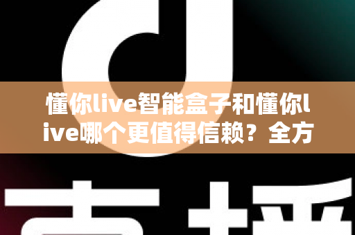 懂你live智能盒子和懂你live哪个更值得信赖？全方位深度对比帮你做出明智选择