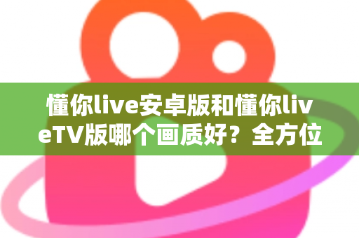 懂你live安卓版和懂你liveTV版哪个画质好？全方位深度对比分析与选购指南