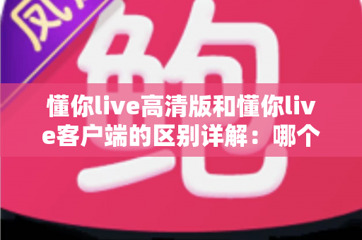 懂你live高清版和懂你live客户端的区别详解：哪个版本更适合你？
