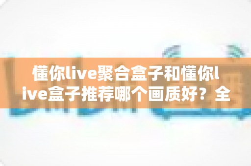 懂你live聚合盒子和懂你live盒子推荐哪个画质好？全面对比评测帮你选对不踩坑