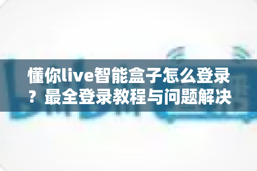 懂你live智能盒子怎么登录？最全登录教程与问题解决指南一次掌握