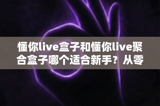 懂你live盒子和懂你live聚合盒子哪个适合新手？从零开始的新手选购与使用全攻略