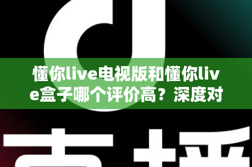 懂你live电视版和懂你live盒子哪个评价高？深度对比评测帮你选对不踩坑