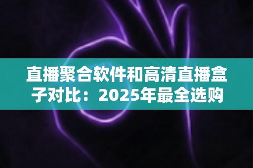 直播聚合软件和高清直播盒子对比：2025年最全选购指南与深度解析