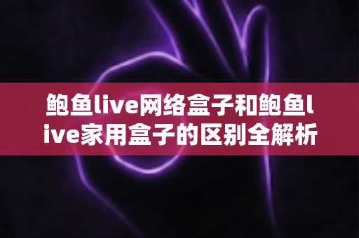 鲍鱼live网络盒子和鲍鱼live家用盒子的区别全解析：选购前必读的家庭娱乐设备指南
