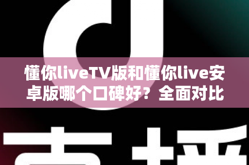 懂你liveTV版和懂你live安卓版哪个口碑好？全面对比分析帮你找到最适合的版本