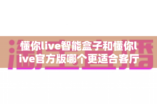 懂你live智能盒子和懂你live官方版哪个更适合客厅？深度实测对比，帮你找到客厅大屏娱乐的最优解