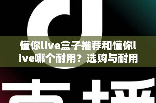 懂你live盒子推荐和懂你live哪个耐用？选购与耐用性全面对比指南