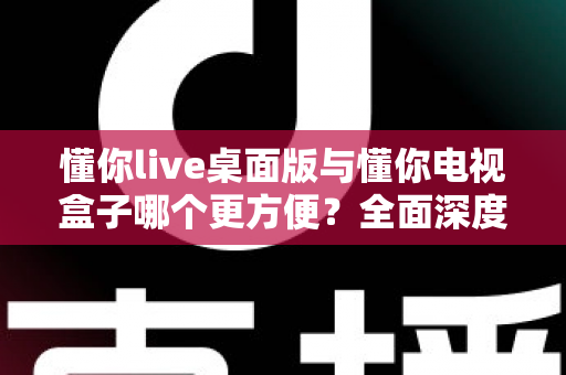 懂你live桌面版与懂你电视盒子哪个更方便？全面深度对比帮你找到最佳观看方案