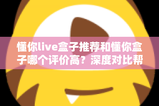 懂你live盒子推荐和懂你盒子哪个评价高？深度对比帮你选对不踩坑