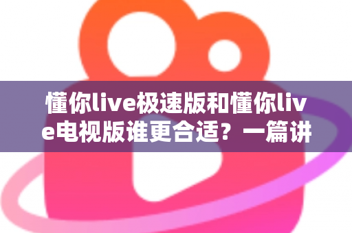 懂你live极速版和懂你live电视版谁更合适？一篇讲透两大版本差异与选择指南
