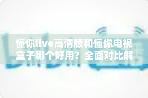 懂你live高清版和懂你电视盒子哪个好用?全面对比解析助你轻松选购不踩坑 懂你live高清版和懂你电视盒子哪个好用?全面对比解析助你轻松选购不踩坑
