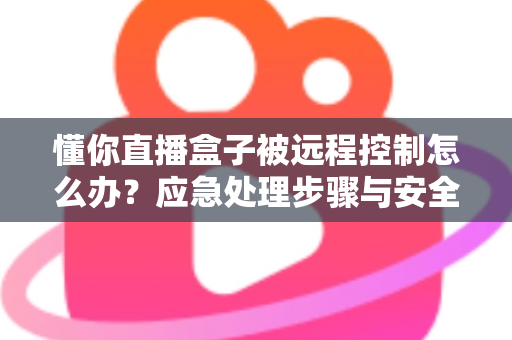懂你直播盒子被远程控制怎么办？应急处理步骤与安全防护全攻略