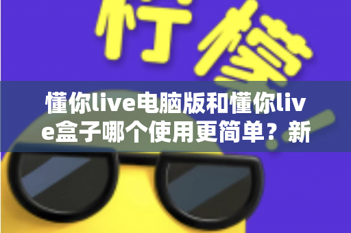 懂你live电脑版和懂你live盒子哪个使用更简单？新手必看的全面对比评测指南