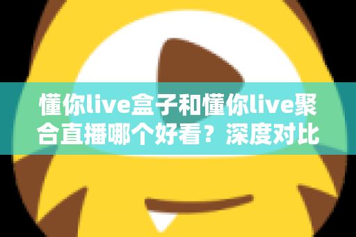 懂你live盒子和懂你live聚合直播哪个好看？深度对比评测助你选出最佳观拍神器
