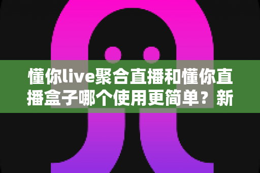 懂你live聚合直播和懂你直播盒子哪个使用更简单?新手入门全维度实测对比指南 懂你live聚合直播和懂你直播盒子哪个使用更简单?新手入门全维度实测对比指南