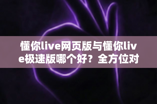 懂你live网页版与懂你live极速版哪个好？全方位对比分析，帮你找到最适合自己的观看方式