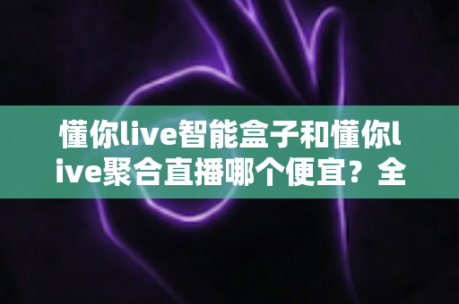 懂你live智能盒子和懂你live聚合直播哪个便宜？全面价格对比与省钱选购指南