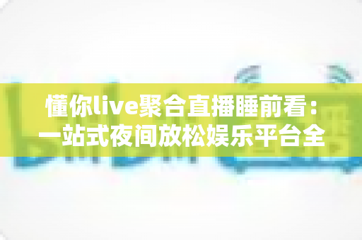 懂你live聚合直播睡前看：一站式夜间放松娱乐平台全面解析与使用指南