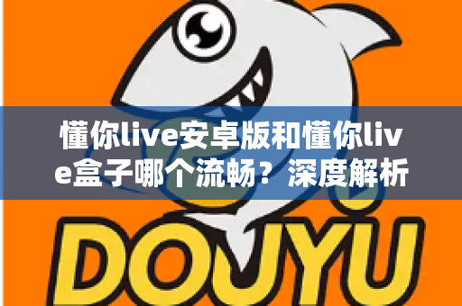 懂你live安卓版和懂你live盒子哪个流畅？深度解析助你选出最佳观影方案