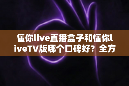 懂你live直播盒子和懂你liveTV版哪个口碑好？全方位深度对比评测与实用选购指南