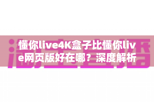 懂你live4K盒子比懂你live网页版好在哪？深度解析超高清观影体验的全面升级
