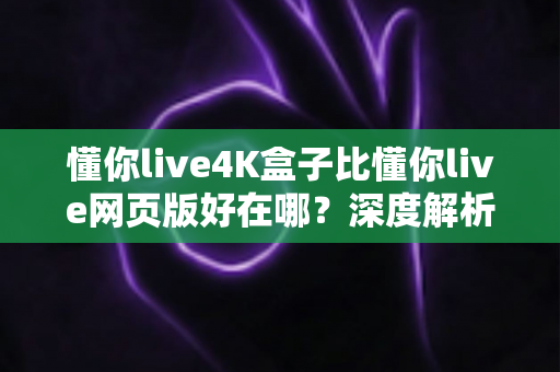 懂你live4K盒子比懂你live网页版好在哪？深度解析超高清观影体验的全面升级