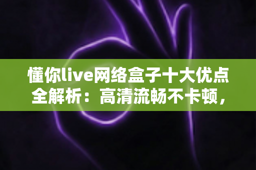 懂你live网络盒子十大优点全解析：高清流畅不卡顿，打造全家共享的家庭娱乐新体验