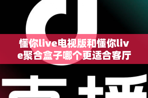 懂你live电视版和懂你live聚合盒子哪个更适合客厅？深度对比帮你选对家庭影音方案