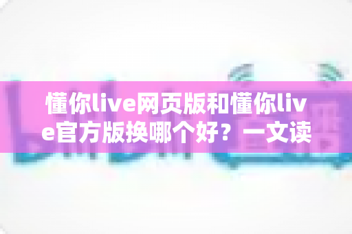 懂你live网页版和懂你live官方版换哪个好?一文读懂两大版本差异与最佳选择方案 懂你live网页版和懂你live官方版换哪个好?一文读懂两大版本差异与最佳选择方案
