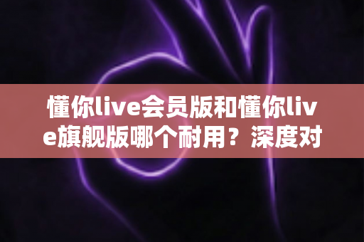 懂你live会员版和懂你live旗舰版哪个耐用？深度对比解析帮你选对版本不踩坑