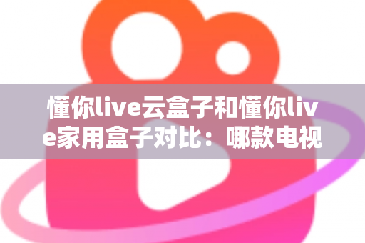 懂你live云盒子和懂你live家用盒子对比：哪款电视盒子更适合你？一篇文章看懂差异与选购技巧
