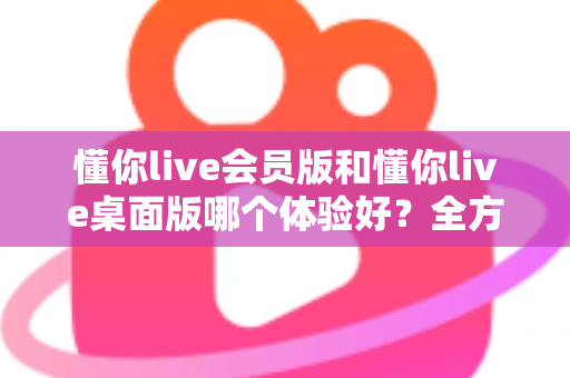 懂你live会员版和懂你live桌面版哪个体验好？全方位深度对比帮你找到最适合的版本