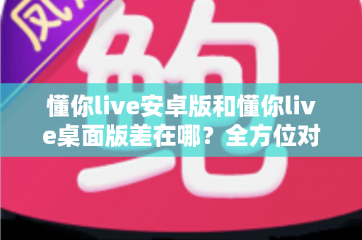 懂你live安卓版和懂你live桌面版差在哪？全方位对比解析，帮你找到最适合自己的直播体验方式