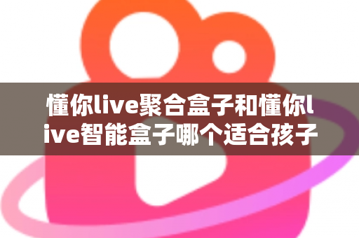 懂你live聚合盒子和懂你live智能盒子哪个适合孩子？家长选购全攻略深度测评