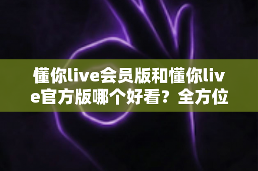 懂你live会员版和懂你live官方版哪个好看?全方位对比测评帮你选对版本 懂你live会员版和懂你live官方版哪个好看?全方位对比测评帮你选对版本