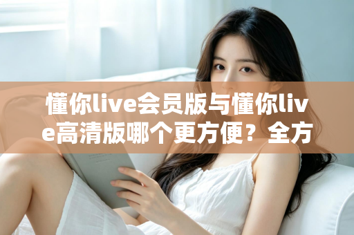 懂你live会员版与懂你live高清版哪个更方便？全方位对比解析助你轻松选对版本