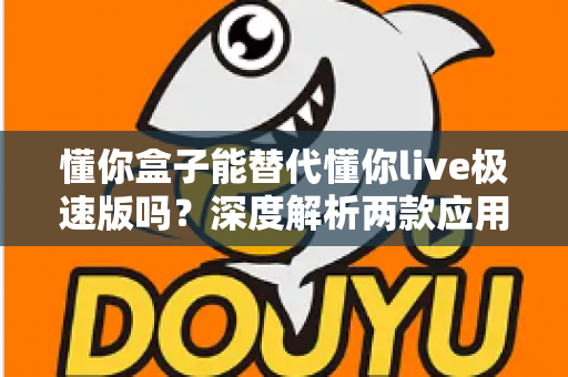 懂你盒子能替代懂你live极速版吗？深度解析两款应用的差异与选择指南，帮你找到最适合自己的观看方案