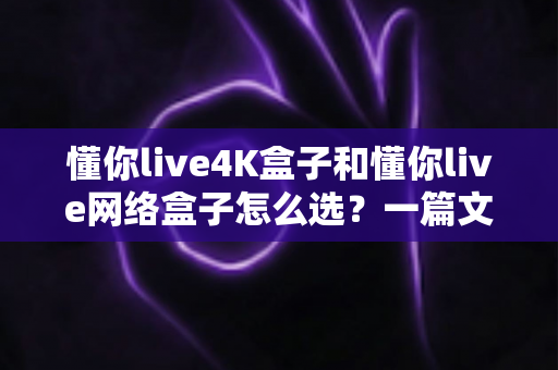 懂你live4K盒子和懂你live网络盒子怎么选？一篇文章帮你理清思路，找到最适合自己的那款