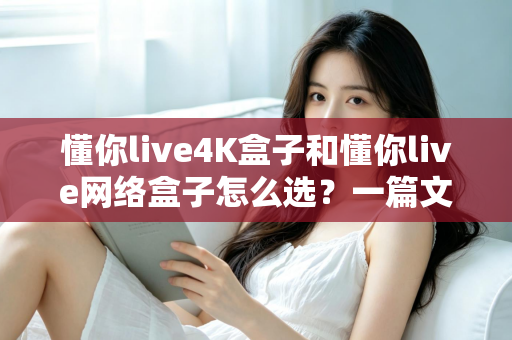 懂你live4K盒子和懂你live网络盒子怎么选？一篇文章帮你理清思路，找到最适合自己的那款