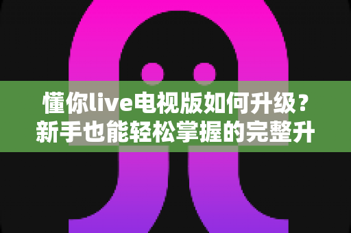 懂你live电视版如何升级？新手也能轻松掌握的完整升级指南