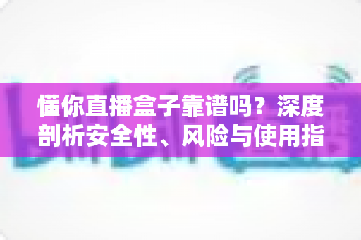 懂你直播盒子靠谱吗？深度剖析安全性、风险与使用指南