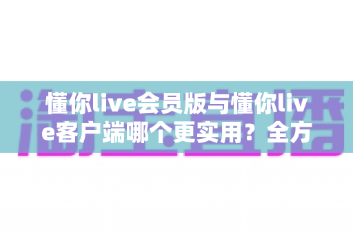懂你live会员版与懂你live客户端哪个更实用？全方位对比解析助你做出明智选择