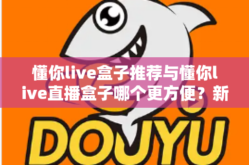 懂你live盒子推荐与懂你live直播盒子哪个更方便？新手到老手的全面对比与实用指南