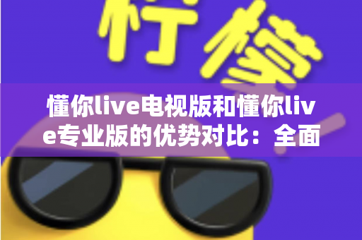 懂你live电视版和懂你live专业版的优势对比：全面解析两款版本的核心差异与实用选购指南